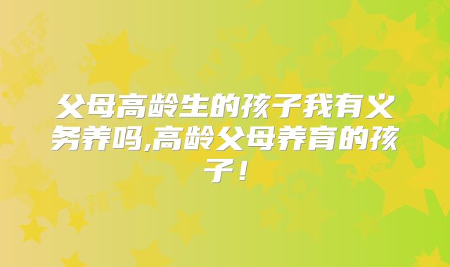 父母高龄生的孩子我有义务养吗,高龄父母养育的孩子！