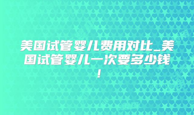 美国试管婴儿费用对比_美国试管婴儿一次要多少钱！