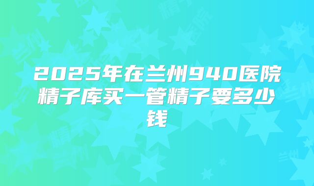 2025年在兰州940医院精子库买一管精子要多少钱