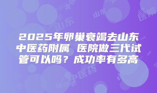 2025年卵巢衰竭去山东中医药附属 医院做三代试管可以吗?成功率有多高