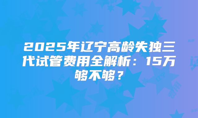 2025年辽宁高龄失独三代试管费用全解析：15万够不够？
