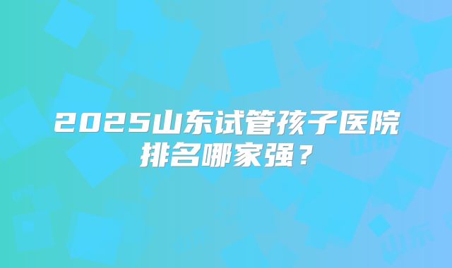 2025山东试管孩子医院排名哪家强？