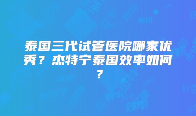 泰国三代试管医院哪家优秀？杰特宁泰国效率如何？