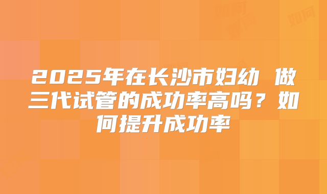 2025年在长沙市妇幼 做三代试管的成功率高吗?如何提升成功率