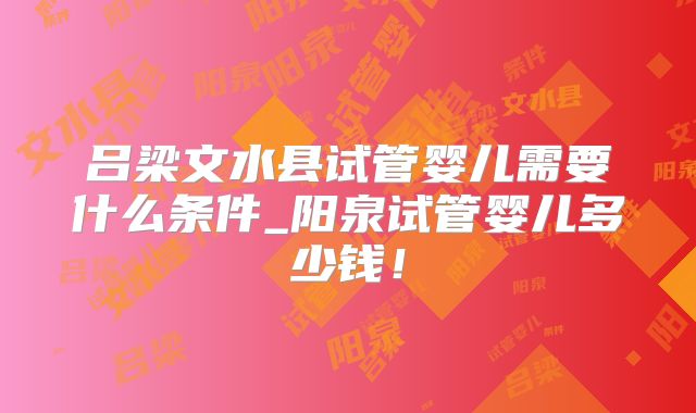 吕梁文水县试管婴儿需要什么条件_阳泉试管婴儿多少钱！