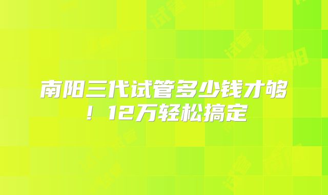 南阳三代试管多少钱才够！12万轻松搞定