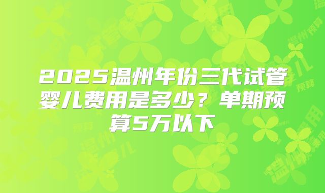 2025温州年份三代试管婴儿费用是多少？单期预算5万以下
