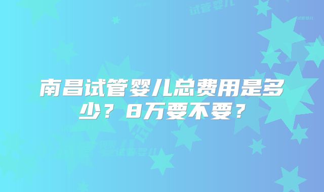 南昌试管婴儿总费用是多少？8万要不要？