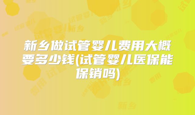 新乡做试管婴儿费用大概要多少钱(试管婴儿医保能保销吗)
