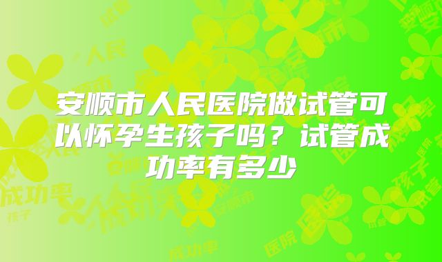 安顺市人民医院做试管可以怀孕生孩子吗？试管成功率有多少