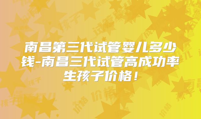 南昌第三代试管婴儿多少钱-南昌三代试管高成功率生孩子价格！
