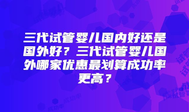 三代试管婴儿国内好还是国外好?三代试管婴儿国外哪家优惠最划算成功率更高?