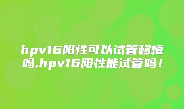 hpv16阳性可以试管移植吗,hpv16阳性能试管吗!