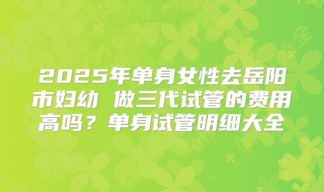 2025年单身女性去岳阳市妇幼 做三代试管的费用高吗？单身试管明细大全