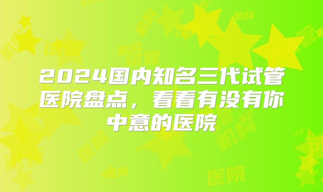 2024国内知名三代试管医院盘点，看看有没有你中意的医院