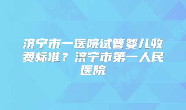 济宁市一医院试管婴儿收费标准？济宁市第一人民医院