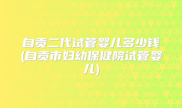 自贡二代试管婴儿多少钱(自贡市妇幼保健院试管婴儿)