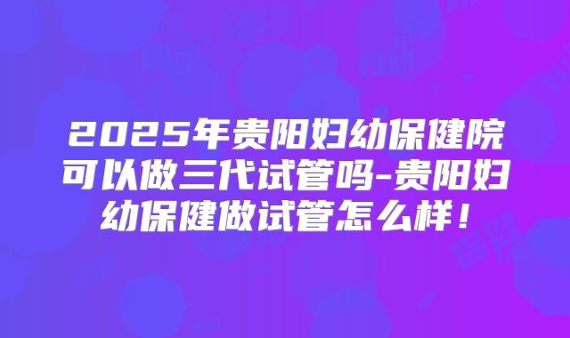 2025年贵阳妇幼保健院可以做三代试管吗-贵阳妇幼保健做试管怎么样!