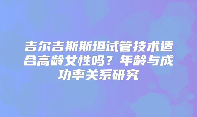 吉尔吉斯斯坦试管技术适合高龄女性吗？年龄与成功率关系研究