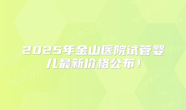 2025年金山医院试管婴儿最新价格公布！