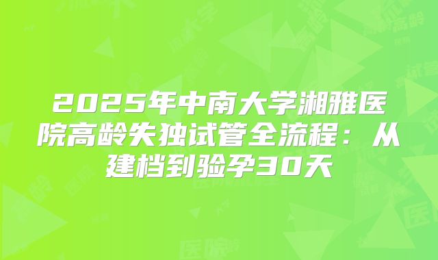 2025年中南大学湘雅医院高龄失独试管全流程：从建档到验孕30天