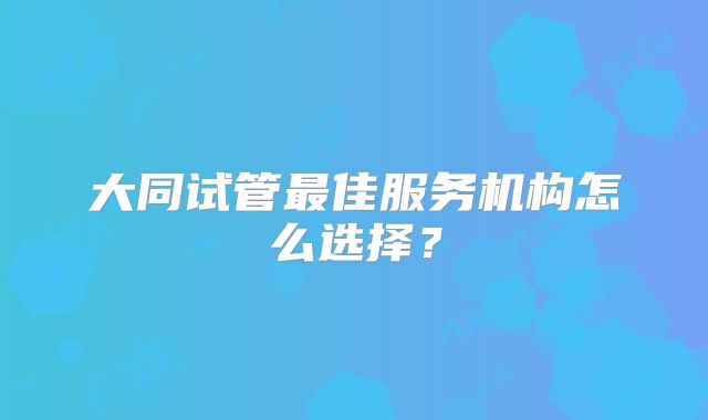 大同试管最佳服务机构怎么选择？
