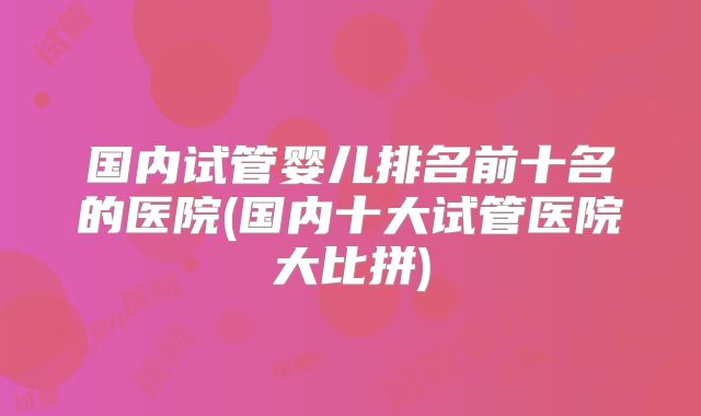 国内试管婴儿排名前十名的医院(国内十大试管医院大比拼)