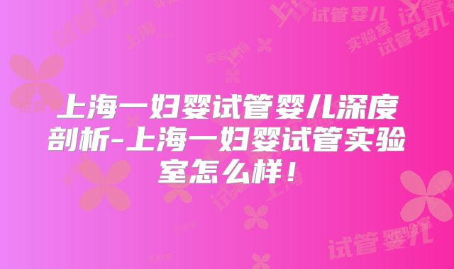 上海一妇婴试管婴儿深度剖析-上海一妇婴试管实验室怎么样!