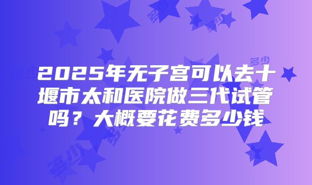 2025年无子宫可以去十堰市太和医院做三代试管吗？大概要花费多少钱