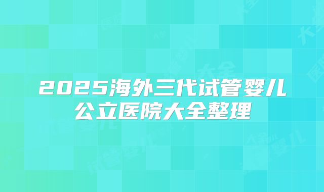 2025海外三代试管婴儿公立医院大全整理