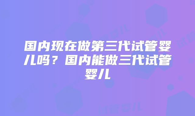 国内现在做第三代试管婴儿吗？国内能做三代试管婴儿