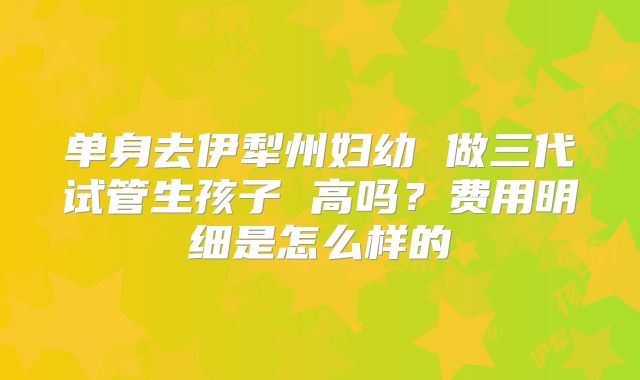 单身去伊犁州妇幼 做三代试管生孩子 高吗？费用明细是怎么样的