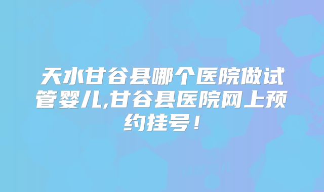 天水甘谷县哪个医院做试管婴儿,甘谷县医院网上预约挂号！