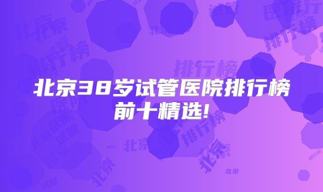 北京38岁试管医院排行榜前十精选!