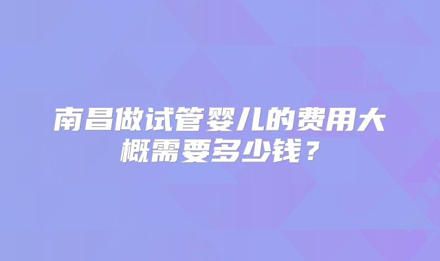 南昌做试管婴儿的费用大概需要多少钱？