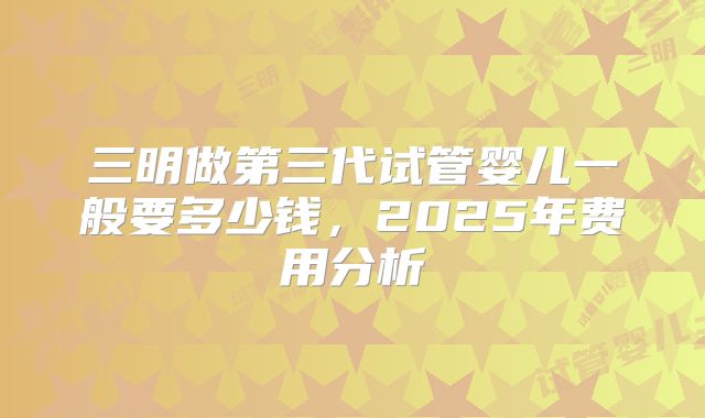 三明做第三代试管婴儿一般要多少钱，2025年费用分析