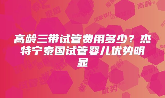 高龄三带试管费用多少？杰特宁泰国试管婴儿优势明显