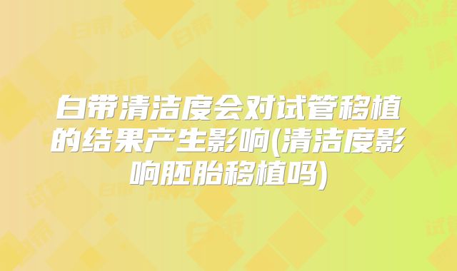 白带清洁度会对试管移植的结果产生影响(清洁度影响胚胎移植吗)
