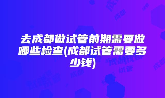 去成都做试管前期需要做哪些检查(成都试管需要多少钱)