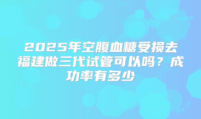 2025年空腹血糖受损去福建做三代试管可以吗?成功率有多少
