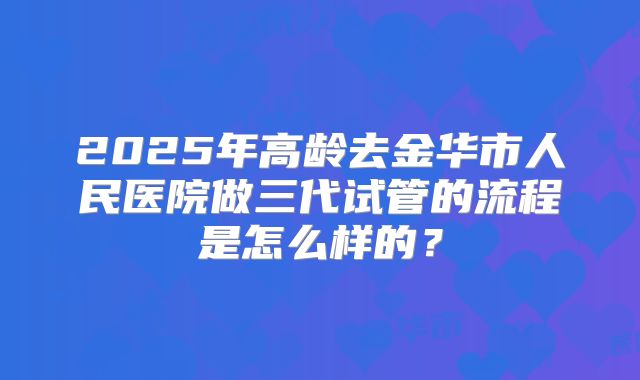 2025年高龄去金华市人民医院做三代试管的流程是怎么样的？