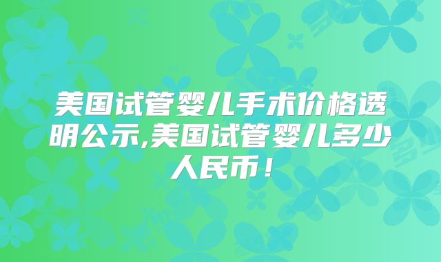 美国试管婴儿手术价格透明公示,美国试管婴儿多少人民币！