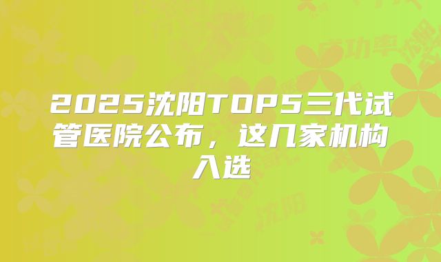 2025沈阳TOP5三代试管医院公布，这几家机构入选