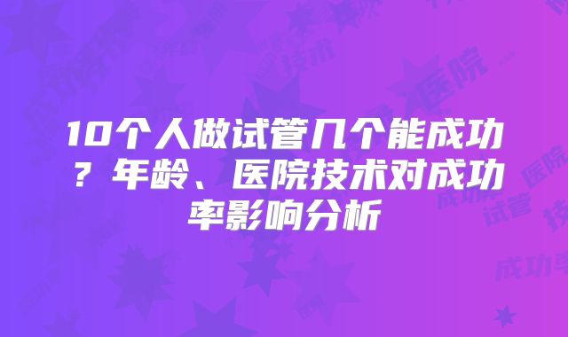 10个人做试管几个能成功？年龄、医院技术对成功率影响分析