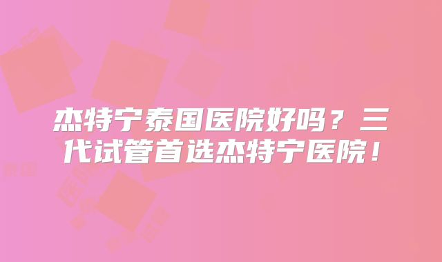 杰特宁泰国医院好吗？三代试管首选杰特宁医院！