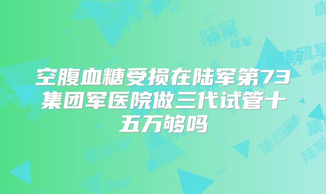 空腹血糖受损在陆军第73集团军医院做三代试管十五万够吗