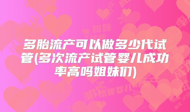 多胎流产可以做多少代试管(多次流产试管婴儿成功率高吗姐妹们)