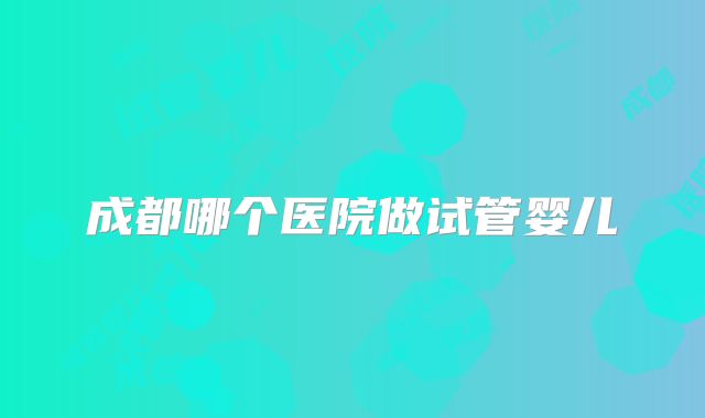 成都哪个医院做试管婴儿