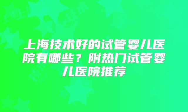 上海技术好的试管婴儿医院有哪些?附热门试管婴儿医院推荐