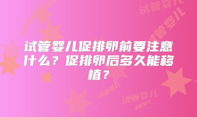 试管婴儿促排卵前要注意什么?促排卵后多久能移植?